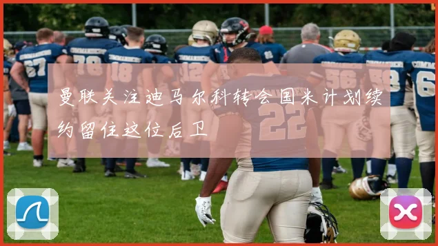 曼联关注迪马尔科转会国米计划续约留住这位后卫
