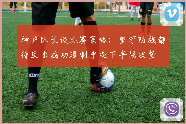 神户队长谈比赛策略：坚守防线静待反击成功遏制申花下半场攻势