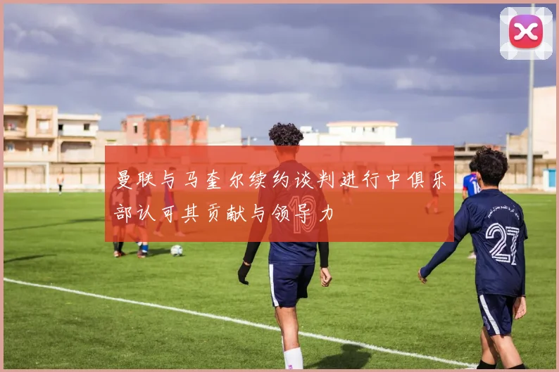 曼联与马奎尔续约谈判进行中俱乐部认可其贡献与领导力