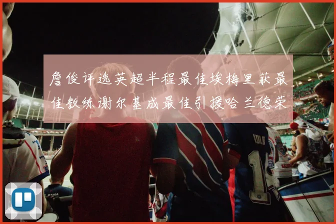 詹俊评选英超半程最佳埃梅里获最佳教练谢尔基成最佳引援哈兰德荣膺最佳球员