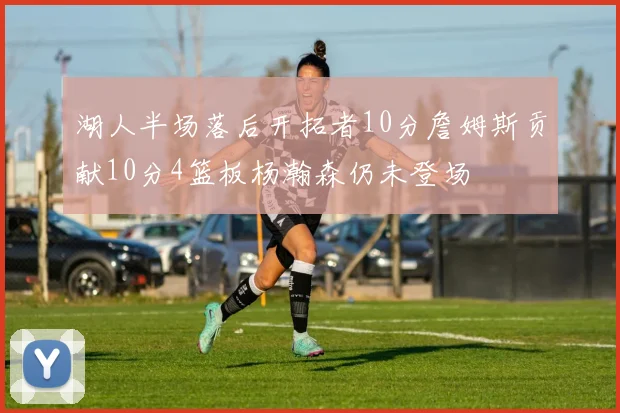 湖人半场落后开拓者10分詹姆斯贡献10分4篮板杨瀚森仍未登场