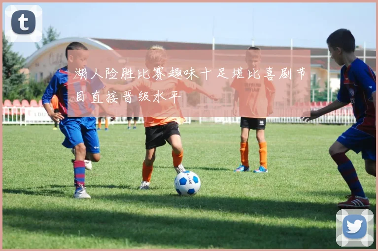 湖人险胜比赛趣味十足堪比喜剧节目直接晋级水平
