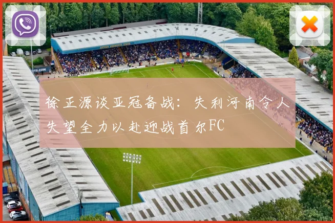 徐正源谈亚冠备战：失利河南令人失望全力以赴迎战首尔FC
