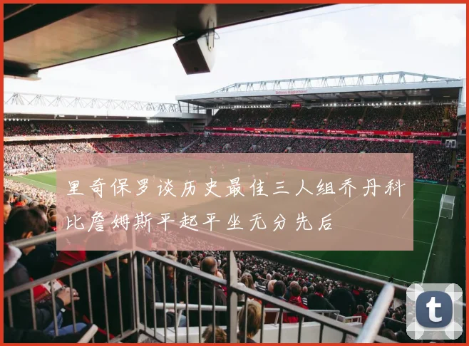 里奇保罗谈历史最佳三人组乔丹科比詹姆斯平起平坐无分先后