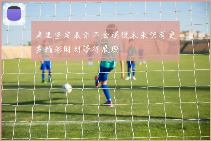 库里坚定表示不会退役未来仍有更多精彩时刻等待展现