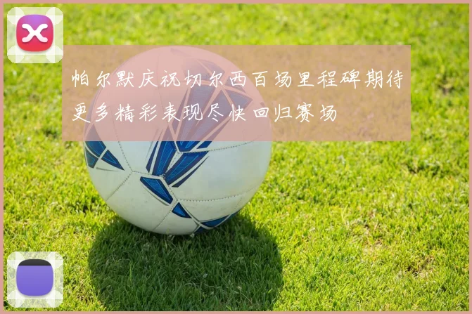 帕尔默庆祝切尔西百场里程碑期待更多精彩表现尽快回归赛场