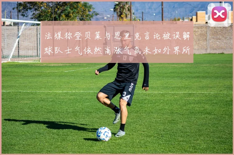 法媒称登贝莱与恩里克言论被误解球队士气依然高涨气氛未如外界所想紧张