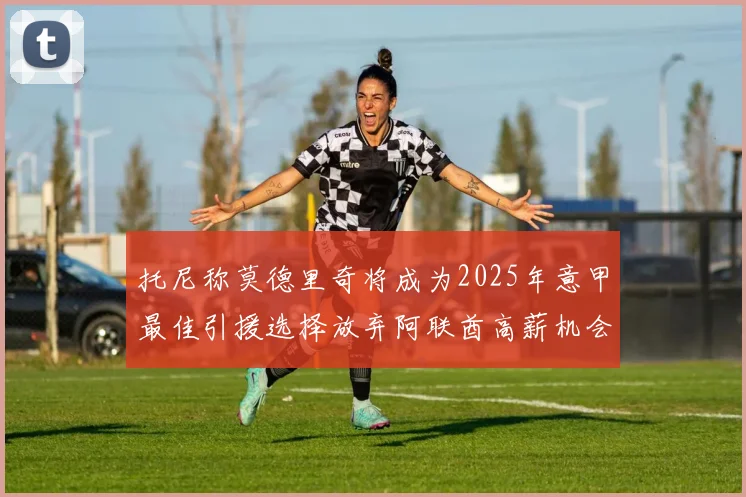 托尼称莫德里奇将成为2025年意甲最佳引援选择放弃阿联酋高薪机会