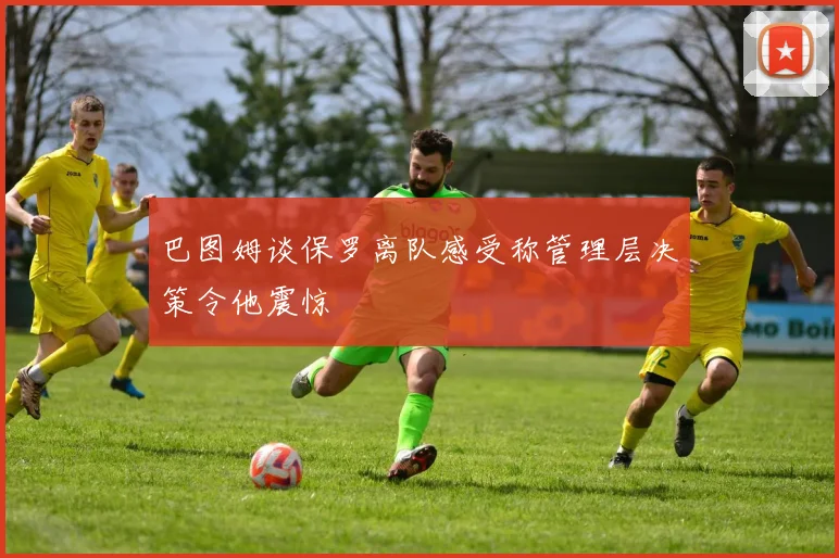 巴图姆谈保罗离队感受称管理层决策令他震惊