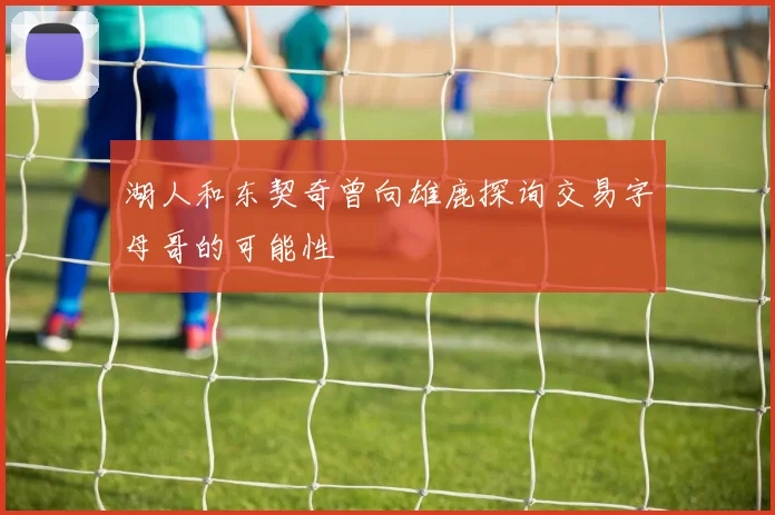 湖人和东契奇曾向雄鹿探询交易字母哥的可能性