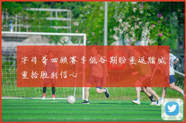 字母哥回顾赛季低谷期盼重返赌城重拾胜利信心
