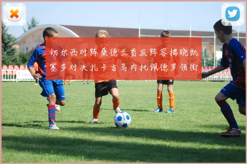 切尔西对阵桑德兰首发阵容揭晓凯塞多对决扎卡吉乌内托佩德罗领衔出战