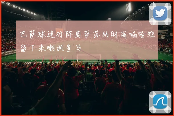 巴萨球迷对阵奥萨苏纳时高喊哈维留下来嘲讽皇马