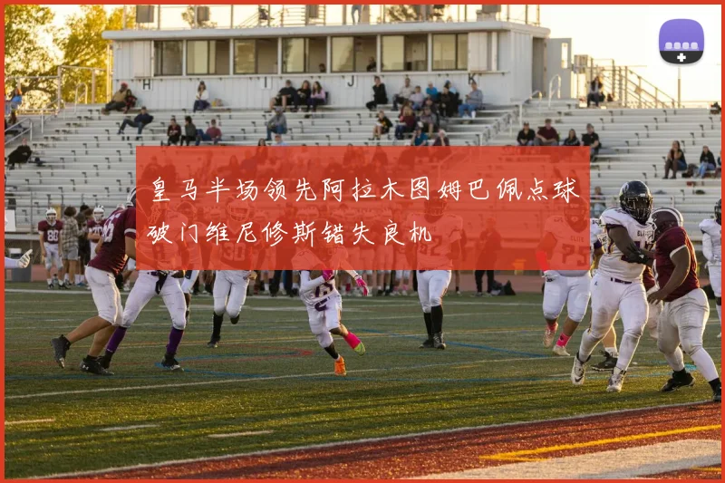 皇马半场领先阿拉木图姆巴佩点球破门维尼修斯错失良机
