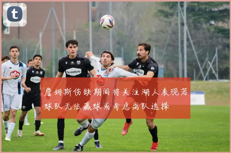 詹姆斯伤缺期间将关注湖人表现若球队无法赢球或考虑离队选择