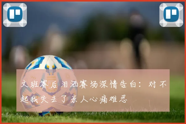 文班赛后泪洒赛场深情告白：对不起我失去了亲人心痛难忍