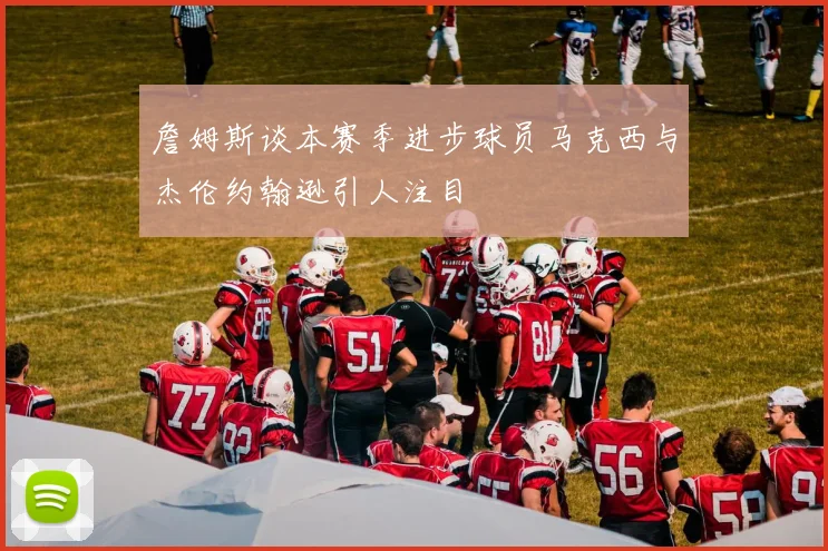 詹姆斯谈本赛季进步球员马克西与杰伦约翰逊引人注目