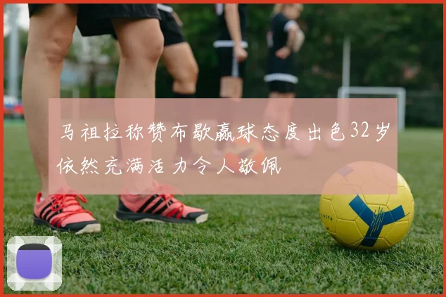 马祖拉称赞布歇赢球态度出色32岁依然充满活力令人敬佩