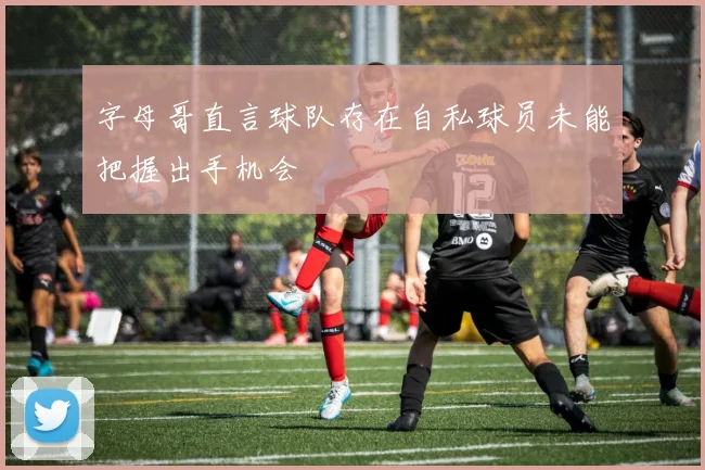 字母哥直言球队存在自私球员未能把握出手机会