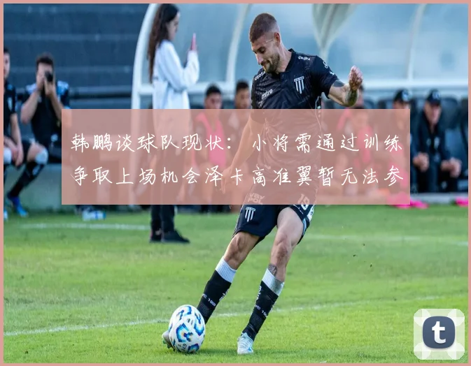 韩鹏谈球队现状：小将需通过训练争取上场机会泽卡高准翼暂无法参赛