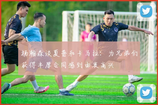 杨瀚森谈夏普和卡马拉：为兄弟们获得丰厚合同感到由衷高兴